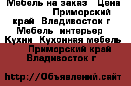 Мебель на заказ › Цена ­ 10 000 - Приморский край, Владивосток г. Мебель, интерьер » Кухни. Кухонная мебель   . Приморский край,Владивосток г.